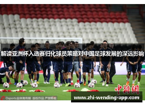 解读亚洲杯入选赛归化球员策略对中国足球发展的深远影响